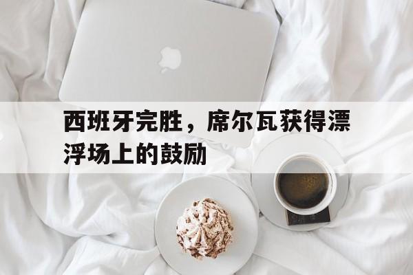 爱游戏官网-关于西班牙完胜，席尔瓦获得漂浮场上的鼓励的信息